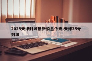 2025天津封城最新消息今天:天津25号封城