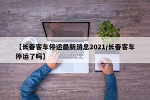 【长春客车停运最新消息2021/长春客车停运了吗】