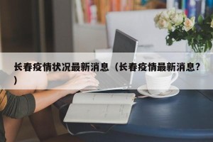长春疫情状况最新消息（长春疫情最新消息?）