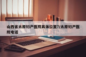 山西省太原妇产医院具体位置?/太原妇产医院电话