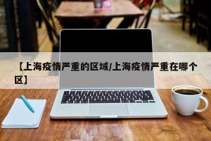 【上海疫情严重的区域/上海疫情严重在哪个区】