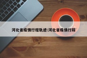 河北省疫情行程轨迹:河北省疫情行踪