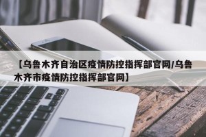 【乌鲁木齐自治区疫情防控指挥部官网/乌鲁木齐市疫情防控指挥部官网】