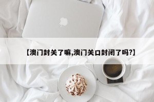 【澳门封关了嘛,澳门关口封闭了吗?】