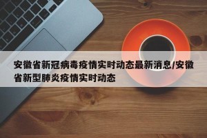安徽省新冠病毒疫情实时动态最新消息/安徽省新型肺炎疫情实时动态