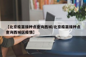【北京疫苗接种点查询西城/北京疫苗接种点查询西城区疫情】