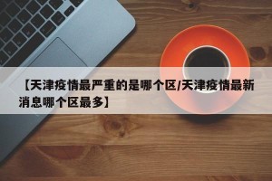 【天津疫情最严重的是哪个区/天津疫情最新消息哪个区最多】