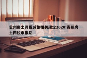 贵州房土两税减免相关规定2020:贵州房土两税申报期