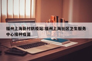 福州上海新村防疫站:福州上海社区卫生服务中心接种疫苗