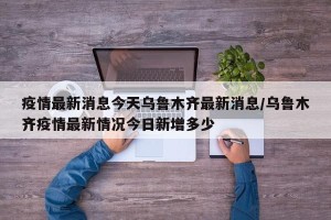 疫情最新消息今天乌鲁木齐最新消息/乌鲁木齐疫情最新情况今日新增多少