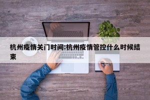 杭州疫情关门时间:杭州疫情管控什么时候结束