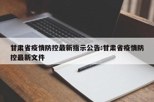 甘肃省疫情防控最新指示公告:甘肃省疫情防控最新文件