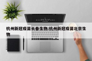 杭州新冠疫苗长春生物:杭州新冠疫苗北京生物