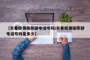 【长春疫情指挥部电话号码/长春疫情指挥部电话号码是多少】