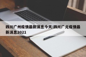 四川广州疫情最新消息今天:四川广元疫情最新消息2021