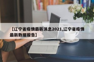 【辽宁省疫情最新消息2021,辽宁省疫情最新数据报告】