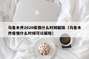 乌鲁木齐2020疫情什么时候解除（乌鲁木齐疫情什么时候可以解除）