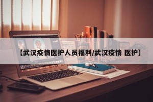 【武汉疫情医护人员福利/武汉疫情 医护】