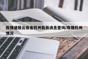 疫情通报云南省杭州最新消息查询/疫情杭州情况