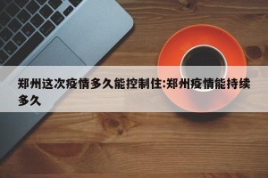 郑州这次疫情多久能控制住:郑州疫情能持续多久
