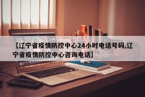 【辽宁省疫情防控中心24小时电话号码,辽宁省疫情防控中心咨询电话】