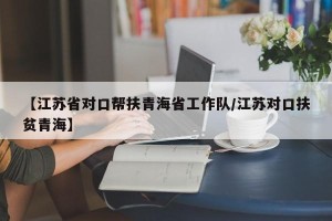 【江苏省对口帮扶青海省工作队/江苏对口扶贫青海】