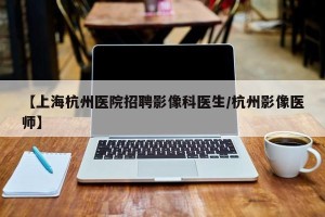 【上海杭州医院招聘影像科医生/杭州影像医师】