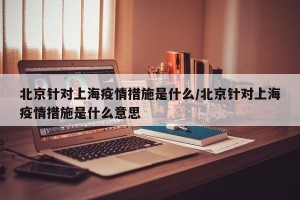 北京针对上海疫情措施是什么/北京针对上海疫情措施是什么意思