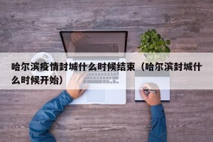 哈尔滨疫情封城什么时候结束（哈尔滨封城什么时候开始）