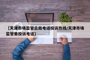 【天津市场监管总局电话投诉热线/天津市场监管委投诉电话】