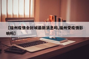 【福州疫情会封城最新消息吗,福州受疫情影响吗】