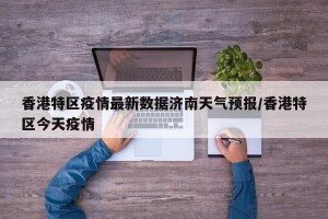 香港特区疫情最新数据济南天气预报/香港特区今天疫情