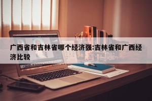 广西省和吉林省哪个经济强:吉林省和广西经济比较