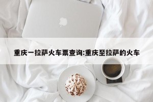 重庆一拉萨火车票查询:重庆至拉萨的火车