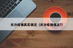 长沙疫情真实情况（长沙疫情情况?）