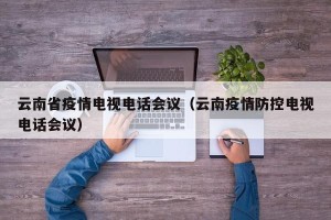 云南省疫情电视电话会议（云南疫情防控电视电话会议）