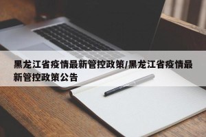 黑龙江省疫情最新管控政策/黑龙江省疫情最新管控政策公告