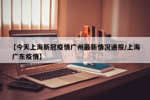 【今天上海新冠疫情广州最新情况通报/上海 广东疫情】
