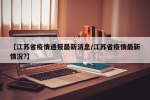【江苏省疫情通报最新消息/江苏省疫情最新情况?】
