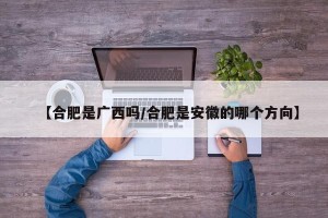 【合肥是广西吗/合肥是安徽的哪个方向】