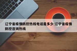 辽宁省疫情防控热线电话是多少:辽宁省疫情防控咨询热线