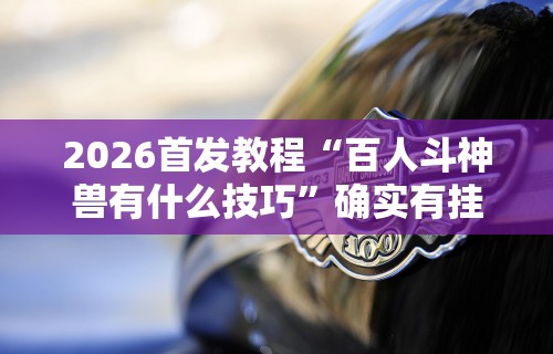 2026首发教程“百人斗神兽有什么技巧”确实有挂