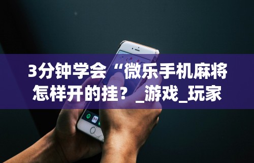 3分钟学会“微乐手机麻将怎样开的挂？_游戏_玩家_工具