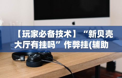 【玩家必备技术】“新贝壳大厅有挂吗”作弊挂(辅助外挂+