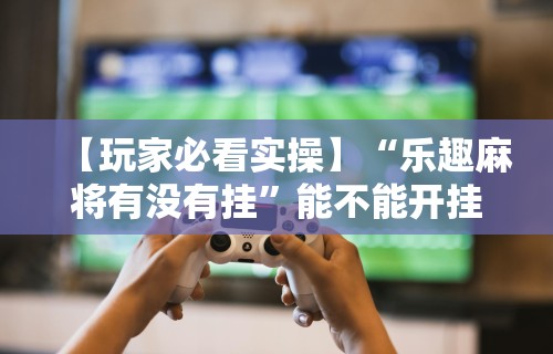 【玩家必看实操】“乐趣麻将有没有挂”能不能开挂!