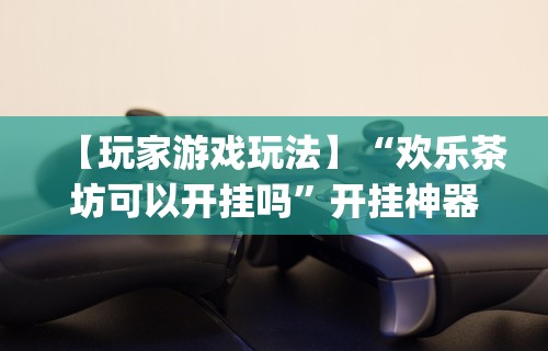 【玩家游戏玩法】“欢乐茶坊可以开挂吗”开挂神器{透视辅助}全揭秘