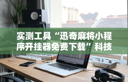 实测工具“迅奇麻将小程序开挂器免费下载”科技辅助神器手机版教程
