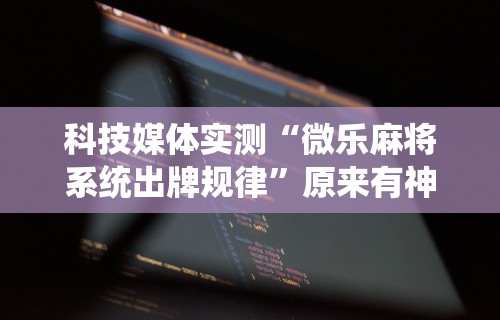 科技媒体实测“微乐麻将系统出牌规律”原来有神器下载!