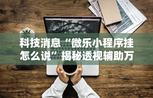 科技消息“微乐小程序挂怎么说”揭秘透视辅助万能挂用法