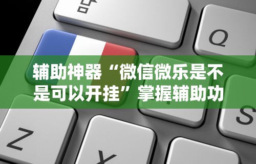 辅助神器“微信微乐是不是可以开挂	”掌握辅助功能必胜规则